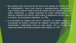  Mas quanto maior esse exército de reserva em relação ao exército ativo
de trabalhadores, tanto mais maciça a superpopulação consolidada,
cuja a miséria está em razão inversa do suplício de seu trabalho. Quanto
maior, finalmente, a camada lazarenta da classe trabalhadora e o
exército industrial de reserva, tanto maior o pauperismo oficial. Essa é
a lei geral, da acumulação capitalista. (p. 276)
 A acumulação da riqueza num polo é, portanto, ao mesmo tempo, a
acumulação da miséria, tormento de trabalho, escravidão, ignorância,
brutalização e degradação moral no polo oposto, isto é, do lado da
classe que produz seu próprio produto como capital. (p. 275)
 