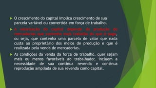  O crescimento do capital implica crescimento de sua
parcela variável ou convertida em força de trabalho.
 A valorização do capital depende da produção de
mercadorias que contenha mais trabalho do que é pago,
ou seja, que contenha uma parcela de valor que nada
custa ao proprietário dos meios de produção e que é
realizada pela venda de mercadorias.
 As condições da venda da força de trabalho, quer sejam
mais ou menos favoráveis ao trabalhador, incluem a
necessidade de sua contínua revenda e contínua
reprodução ampliada de sua revenda como capital.
 