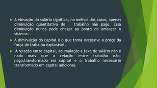  A elevação do salário significa, no melhor dos casos, apenas
diminuição quantitativa do trabalho não pago. Essa
diminuição nunca pode chegar ao ponto de ameaçar o
sistema.
 A diminuição do capital é o que torna excessivo o preço da
força de trabalho explorável.
 A relação entre capital, acumulação e taxa de salário não é
nada mais que a relação entre trabalho não-
pago,transformado em capital e o trabalho necessário
transformado em capital adicional.
 