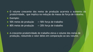  O volume crescente dos meios de produção acarreta o aumento da
produtividade, que implica na redução da massa da força de trabalho.
 Exemplo:
 50% meios de produção -> 50% força de trabalho
 80% meios de produção -> 20% força de trabalho
 A crescente produtividade do trabalho eleva o volume dos meios de
produção, reduzindo o valor deles em comparação ao seu volume.
 