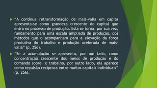  “A contínua retransformação de mais-valia em capita
apresenta-se como grandeza crescente do capital que
entra no processo de produção. Esta se torna, por sua vez,
fundamento para uma escala ampliada de produção, dos
métodos que o acompanham para a elevação da força
produtiva do trabalho e produção acelerada de mais-
valia” (p. 256).
 “Se a acumulação se apresenta, por um lado, como
concentração crescente dos meios de produção e do
comando sobre o trabalho, por outro lado, ela aparece
como repulsão recíproca entre muitos capitais individuais”
(p, 256).
 