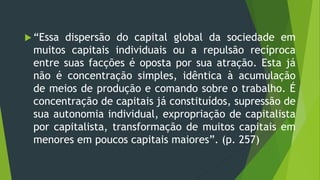  “Essa dispersão do capital global da sociedade em
muitos capitais individuais ou a repulsão recíproca
entre suas facções é oposta por sua atração. Esta já
não é concentração simples, idêntica à acumulação
de meios de produção e comando sobre o trabalho. É
concentração de capitais já constituídos, supressão de
sua autonomia individual, expropriação de capitalista
por capitalista, transformação de muitos capitais em
menores em poucos capitais maiores”. (p. 257)
 