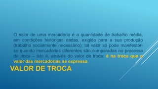 VALOR DE TROCA
O valor de uma mercadoria é a quantidade de trabalho média,
em condições históricas dadas, exigida para a sua produção
(trabalho socialmente necessário); tal valor só pode manifestar-
se quando mercadorias diferentes são comparadas no processo
de troca – isto é, através do valor de troca: é na troca que o
valor das mercadorias se expressa.
 