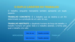 O DUPLO CARÁTER DO TRABALHO
O trabalho, enquanto mercadoria também apresenta um duplo
aspecto:
TRABALHO CONCRETO: É o trabalho que se destina a um fim
determinado ou a produção de um valor de uso.
TRABALHO ABSTRATO: o dispêndio humano de força de trabalho, o
trabalho humano em geral. Este é o trabalho abstrato, a forma pela
qual o trabalho cria valor.
Valor de uso
Valor de troca
Trabalho concreto
Trabalho abstrato
MERCADORIA TRABALHO
 