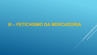 III – FETICHISMO DA MERCADORIA
 