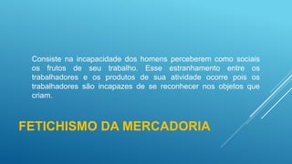 FETICHISMO DA MERCADORIA
Consiste na incapacidade dos homens perceberem como sociais
os frutos de seu trabalho. Esse estranhamento entre os
trabalhadores e os produtos de sua atividade ocorre pois os
trabalhadores são incapazes de se reconhecer nos objetos que
criam.
 