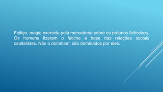 Feitiço, magia exercida pela mercadoria sobre os próprios feiticeiros.
Os homens fizeram o fetiche a base das relações sociais
capitalistas. Não o dominam; são dominados por eles.
 