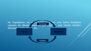 No Capitalismo, as mercadorias adquirem uma forma fantástica
capazes de oferecer mais do que utilidade, pois trariam também
felicidade, poder, status, etc...
Homem Mercadoria
Humaniza
Coisifica
 