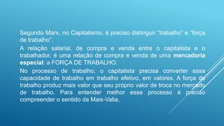 Segundo Marx, no Capitalismo, é preciso distinguir “trabalho” e “força
de trabalho”.
A relação salarial, de compra e venda entre o capitalista e o
trabalhador, é uma relação de compra e venda de uma mercadoria
especial: a FORÇA DE TRABALHO.
No processo de trabalho, o capitalista precisa converter essa
capacidade de trabalho em trabalho efetivo, em valores. A força de
trabalho produz mais valor que seu próprio valor de troca no mercado
de trabalho. Para entender melhor esse processo é preciso
compreender o sentido da Mais-Valia.
 