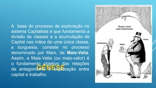 GÊNESE
A base do processo de exploração no
sistema Capitalista e que fundamenta a
divisão de classes e a acumulação de
Capital nas mãos de uma única classe,
a burguesia, consiste no processo
denominado por Marx, de Mais-Valia.
Assim, a Mais-Valia (ou mais-valor) é
o fundamento objetivo das relações
de antagonismo e exploração entre
capital e trabalho.
 