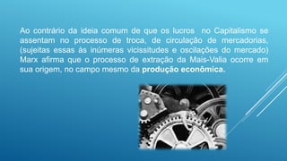 Ao contrário da ideia comum de que os lucros no Capitalismo se
assentam no processo de troca, de circulação de mercadorias,
(sujeitas essas às inúmeras vicissitudes e oscilações do mercado)
Marx afirma que o processo de extração da Mais-Valia ocorre em
sua origem, no campo mesmo da produção econômica.
 