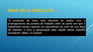 MAIS-VALIA ABSOLUTA
“A produção de mais valia absoluta se realiza com o
prolongamento da jornada de trabalho além do ponto em que o
trabalhador produz apenas um equivalente ao valor de sua força
de trabalho e com a apropriação pelo capital desse trabalho
excedente” (Marx, O Capital)
 