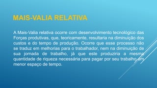 MAIS-VALIA RELATIVA
A Mais-Valia relativa ocorre com desenvolvimento tecnológico das
Forças produtivas, que, teoricamente, resultaria na diminuição dos
custos e do tempo de produção. Ocorre que esse processo não
se traduz em melhorias para o trabalhador, nem na diminuição de
sua jornada de trabalho, já que este produziria a mesma
quantidade de riqueza necessária para pagar por seu trabalho em
menor espaço de tempo.
 