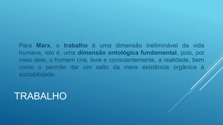 TRABALHO
Para Marx, o trabalho é uma dimensão ineliminável da vida
humana, isto é, uma dimensão ontológica fundamental, pois, por
meio dele, o homem cria, livre e conscientemente, a realidade, bem
como o permite dar um salto da mera existência orgânica à
sociabilidade.
 