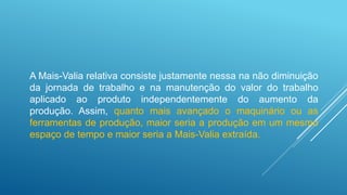 A Mais-Valia relativa consiste justamente nessa na não diminuição
da jornada de trabalho e na manutenção do valor do trabalho
aplicado ao produto independentemente do aumento da
produção. Assim, quanto mais avançado o maquinário ou as
ferramentas de produção, maior seria a produção em um mesmo
espaço de tempo e maior seria a Mais-Valia extraída.
 