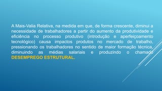 A Mais-Valia Relativa, na medida em que, de forma crescente, diminui a
necessidade de trabalhadores a partir do aumento da produtividade e
eficiência no processo produtivo (introdução e aperfeiçoamento
tecnológico) causa impactos produtos no mercado de trabalho,
pressionando os trabalhadores no sentido de maior formação técnica,
diminuindo as médias salariais e produzindo o chamado
DESEMPREGO ESTRUTURAL.
 