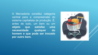 A Mercadoria constitui categoria
central para a compreensão do
sistema capitalista de produção. É,
antes de tudo, um bem ou um
objeto que satisfaz uma
necessidade qualquer do
homem e que pode ser trocado
por outro bem.
 