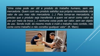 “Uma coisa pode ser útil e produto do trabalho humano, sem ser
mercadoria. Quem com seu produto satisfaz sua própria necessidade cria
valor de uso mas não mercadoria. (...) Para tornar-se mercadoria, é
preciso que o produto seja transferido a quem vai servir como valor de
uso por meio da troca (...) nenhuma coisa pode ser valor, sem ser objeto
de uso. Sendo inútil, do mesmo modo é inútil o trabalho nela contido, não
conta como trabalho e não constitui qualquer valor”. (K. Marx)
 