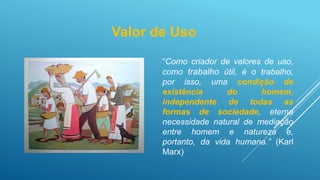 “Como criador de valores de uso,
como trabalho útil, é o trabalho,
por isso, uma condição de
existência do homem,
independente de todas as
formas de sociedade, eterna
necessidade natural de mediação
entre homem e natureza e,
portanto, da vida humana.” (Karl
Marx)
Valor de Uso
 