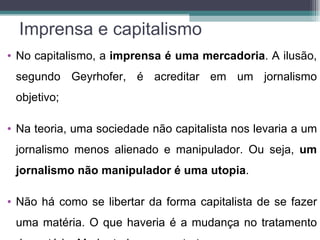 Imprensa e capitalismo
• No capitalismo, a imprensa é uma mercadoria. A ilusão,
 segundo Geyrhofer, é acreditar em um jornalismo
 objetivo;

• Na teoria, uma sociedade não capitalista nos levaria a um
 jornalismo menos alienado e manipulador. Ou seja, um
 jornalismo não manipulador é uma utopia.

• Não há como se libertar da forma capitalista de se fazer
 uma matéria. O que haveria é a mudança no tratamento
 