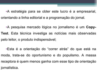 •A estratégia para se obter este lucro é a empresarial,
orientando a linha editorial e a programação do jornal.

   •A pesquisa mercado lógica no jornalismo é um Copy-
Test. Esta técnica investiga as notícias mais observadas
pelo leitor, o produto indispensável;

   •Esta é a orientação do “correr atrás” do que está na
moda, trata-se do oportunismo e do populismo. A massa
receptora é quem menos ganha com esse tipo de orientação
jornalística.
 