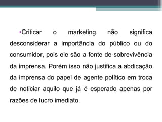 •Criticar   o    marketing    não     significa
desconsiderar a importância do público ou do
consumidor, pois ele são a fonte de sobrevivência
da imprensa. Porém isso não justifica a abdicação
da imprensa do papel de agente político em troca
de noticiar aquilo que já é esperado apenas por
razões de lucro imediato.
 