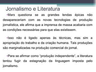 Jornalismo e Literatura
  •Marx questiona se as grandes lendas épicas não
desapareceriam com as novas tecnologias de produção
jornalística, ele afirma que a imprensa de massa acabaria com
as condições necessárias para que elas existissem.

  •Isso não é ligado apenas às técnicas, mas sim a
apropriação do trabalho e da criação humana. Tais produções
são marginalizadas na produção comercial do jornal.

  •Para se afirmar como “produção independente”, a literatura
tentou fugir da estagnação da linguagem imposta pelo
jornalismo.
 