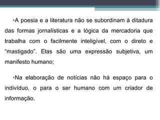 •A poesia e a literatura não se subordinam à ditadura
das formas jornalísticas e a lógica da mercadoria que
trabalha com o facilmente inteligível, com o direto e
“mastigado”. Elas são uma expressão subjetiva, um
manifesto humano;

  •Na elaboração de notícias não há espaço para o
indivíduo, o para o ser humano com um criador de
informação.
 