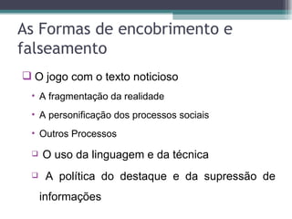 As Formas de encobrimento e
falseamento
 O jogo com o texto noticioso
 • A fragmentação da realidade
 • A personificação dos processos sociais
 • Outros Processos

    O uso da linguagem e da técnica
     A política do destaque e da supressão de
     informações
 