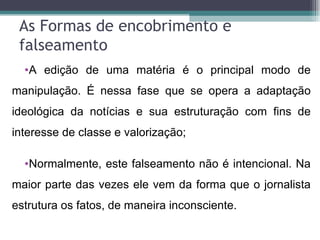 As Formas de encobrimento e
 falseamento
  •A edição de uma matéria é o principal modo de
manipulação. É nessa fase que se opera a adaptação
ideológica da notícias e sua estruturação com fins de
interesse de classe e valorização;

  •Normalmente, este falseamento não é intencional. Na
maior parte das vezes ele vem da forma que o jornalista
estrutura os fatos, de maneira inconsciente.
 