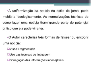 •A uniformização da notícia no estilo do jornal pode
moldá-la ideologicamente. As normalizações técnicas de
como fazer uma notícia tiram grande parte do potencial
crítico que ela pode vir a ter;

   •O Autor caracteriza três formas de falsear ou encobrir
uma notícia:
   Visão Fragmentada
   Uso das técnicas de linguagem
   Sonegação das informações indesejáveis
 