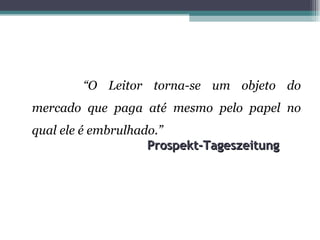 “O Leitor torna-se um objeto do
mercado que paga até mesmo pelo papel no
qual ele é embrulhado.”
                    Prospekt-Tageszeitung
 