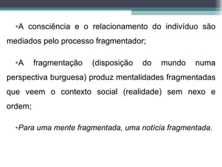 •A consciência e o relacionamento do indivíduo são
mediados pelo processo fragmentador;

  •A     fragmentação   (disposição   do   mundo   numa
perspectiva burguesa) produz mentalidades fragmentadas
que veem o contexto social (realidade) sem nexo e
ordem;

  •Para uma mente fragmentada, uma notícia fragmentada.
 