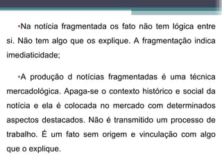 •Na notícia fragmentada os fato não tem lógica entre
si. Não tem algo que os explique. A fragmentação indica
imediaticidade;

   •A produção d notícias fragmentadas é uma técnica
mercadológica. Apaga-se o contexto histórico e social da
notícia e ela é colocada no mercado com determinados
aspectos destacados. Não é transmitido um processo de
trabalho. É um fato sem origem e vinculação com algo
que o explique.
 