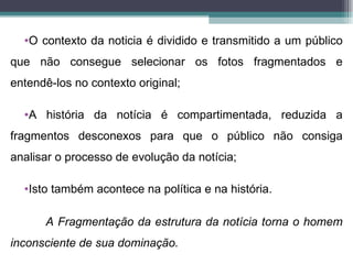 •O contexto da noticia é dividido e transmitido a um público
que não consegue selecionar os fotos fragmentados e
entendê-los no contexto original;

  •A história da notícia é compartimentada, reduzida a
fragmentos desconexos para que o público não consiga
analisar o processo de evolução da notícia;

  •Isto também acontece na política e na história.

      A Fragmentação da estrutura da notícia torna o homem
inconsciente de sua dominação.
 