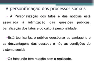 A personificação dos processos sociais
  • A Personalização dos fatos e das notícias está
associada    à    intimização   das   questões   públicas,
banalização dos fatos e do culto à personalidade;

  •Está técnica faz o público questionar as vantagens e
as desvantagens das pessoas e não as condições do
sistema social;

  •Os fatos não tem relação com a realidade.
 