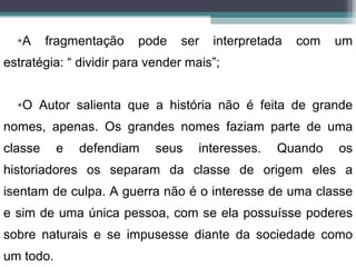•A     fragmentação   pode    ser   interpretada   com   um
estratégia: “ dividir para vender mais”;


  •O Autor salienta que a história não é feita de grande
nomes, apenas. Os grandes nomes faziam parte de uma
classe     e   defendiam    seus    interesses.   Quando   os
historiadores os separam da classe de origem eles a
isentam de culpa. A guerra não é o interesse de uma classe
e sim de uma única pessoa, com se ela possuísse poderes
sobre naturais e se impusesse diante da sociedade como
um todo.
 