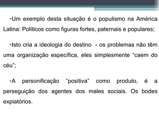 •Um exemplo desta situação é o populismo na América
Latina: Políticos como figuras fortes, paternais e populares;

  •Isto cria a ideologia do destino - os problemas não têm
uma organização específica, eles simplesmente “caem do
céu”;

  •A    personificação   “positiva”   como   produto,   é   a
perseguição dos agentes dos males sociais. Os bodes
expiatórios.
 