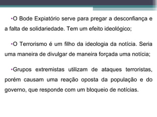 •O Bode Expiatório serve para pregar a desconfiança e
a falta de solidariedade. Tem um efeito ideológico;

  •O Terrorismo é um filho da ideologia da notícia. Seria
uma maneira de divulgar de maneira forçada uma notícia;

  •Grupos extremistas utilizam de ataques terroristas,
porém causam uma reação oposta da população e do
governo, que responde com um bloqueio de notícias.
 