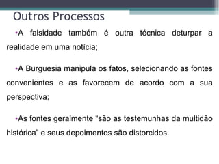 Outros Processos
  •A falsidade também é outra técnica deturpar a
realidade em uma notícia;

  •A Burguesia manipula os fatos, selecionando as fontes
convenientes e as favorecem de acordo com a sua
perspectiva;

  •As fontes geralmente “são as testemunhas da multidão
histórica” e seus depoimentos são distorcidos.
 
