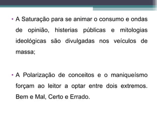 • A Saturação para se animar o consumo e ondas
 de opinião, histerias públicas e mitologias
 ideológicas são divulgadas nos veículos de
 massa;


• A Polarização de conceitos e o maniqueísmo
 forçam ao leitor a optar entre dois extremos.
 Bem e Mal, Certo e Errado.
 