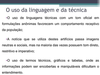 O uso da linguagem e da técnica
  •O uso de linguagens técnicas com um tom oficial em
formulações anônimas favorecem um comportamento receptivo
da população;

  •A notícia que se utiliza destes artifícios passa imagens
neutras e sociais, mas na maioria das vezes possuem tom direto,
restritivo e imperativo;

  •O uso de termos técnicos, gráficos e tabelas, onde as
informações podem ser encobertas e manipuláveis dificultam o
entendimento.
 