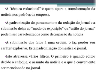 •A “técnica redacional” é quem opera a transformação da
notícia nos padrões da empresa.

  •A padronização do pensamento e da redação do jornal e a
submissão delas ao “modo de exposição” ou “estilo do jornal”
podem ser caracterizados como deturpação da notícia

  •A subimissão dos fatos à uma ordem, o faz perder seu
caráter explosivo. Esta padronização domestica o jornal.

  •Isto atravessa vários filtros. O primeiro é quando editor
decide o enfoque, o assunto da notícia e o que é conveniente
ser mencionado no jornal.
 