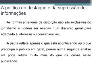 A política do destaque e da supressão de
informações
   •As formas anteriores de distorção não são exclusivas do
jornalismo e podem ser usadas num discurso geral para
adaptá-lo à interesse ou conveniências;

   •A pauta reflete apenas o que está acontecendo ou o que
preocupa o público em geral, porém numa segunda análise
ela pode refletir muito mais do que os jornais estão
publicando.
 