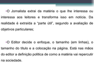 •O Jornalista extrai da matéria o que lhe interessa ou
interessa aos leitores e transforma isso em notícia. Da
realidade é extraída a “parte útil”, segundo a avaliação de
objetivos particulares;


   •O Editor decide o enfoque, o tamanho (em linhas), o
tamanho do título e a colocação na página. Está nas mãos
do editor a definição política de como a matéria vai repercutir
na sociedade.
 