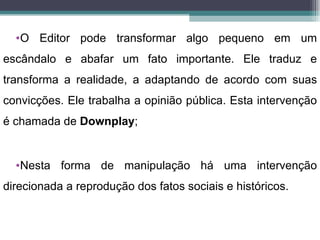 •O Editor pode transformar algo pequeno em um
escândalo e abafar um fato importante. Ele traduz e
transforma a realidade, a adaptando de acordo com suas
convicções. Ele trabalha a opinião pública. Esta intervenção
é chamada de Downplay;


  •Nesta forma de manipulação há uma intervenção
direcionada a reprodução dos fatos sociais e históricos.
 