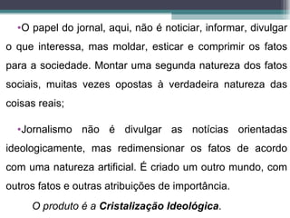 •O papel do jornal, aqui, não é noticiar, informar, divulgar
o que interessa, mas moldar, esticar e comprimir os fatos
para a sociedade. Montar uma segunda natureza dos fatos
sociais, muitas vezes opostas à verdadeira natureza das
coisas reais;

  •Jornalismo não é divulgar as notícias orientadas
ideologicamente, mas redimensionar os fatos de acordo
com uma natureza artificial. É criado um outro mundo, com
outros fatos e outras atribuições de importância.
     O produto é a Cristalização Ideológica.
 
