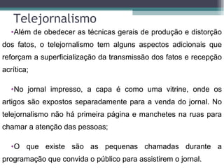 Telejornalismo
  •Além de obedecer as técnicas gerais de produção e distorção
dos fatos, o telejornalismo tem alguns aspectos adicionais que
reforçam a superficialização da transmissão dos fatos e recepção
acrítica;

  •No jornal impresso, a capa é como uma vitrine, onde os
artigos são expostos separadamente para a venda do jornal. No
telejornalismo não há primeira página e manchetes na ruas para
chamar a atenção das pessoas;

  •O que existe são as pequenas chamadas durante a
programação que convida o público para assistirem o jornal.
 