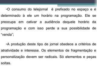 •O consumo do telejornal   é prefixado no espaço e é
determinado à ele um horário na programação. Ele se
preocupa em cativar a audiência daquele horário da
programação e com isso perde a sua possibilidade de
“venda”;

   •A produção deste tipo de jornal obedece a critérios de
atratividade e interesse. Os elementos de fragmentação e
personalização devem ser radicais. Só elementos e peças
soltas.
 
