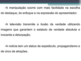 •A manipulação ocorre com mais facilidade na escolha
do destaque, do enfoque e na expressão do apresentador;


   •A televisão transmite a ilusão da verdade utilizando
imagens que garantem o estatuto de verdade absoluta e
inocenta a deturpação;


   •A notícia tem um status de espetáculo, propagandismo e
de circo de atrações.
 